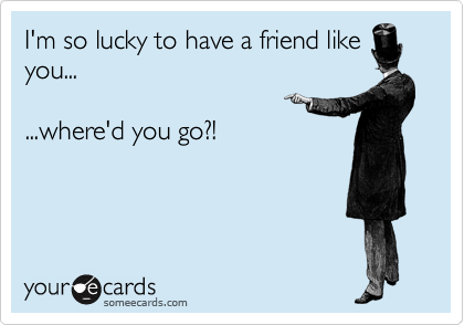 I'm so lucky to have a friend like
you...

...where'd you go?!