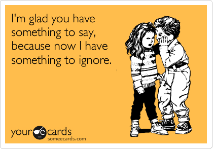 I'm glad you have
something to say,
because now I have
something to ignore.