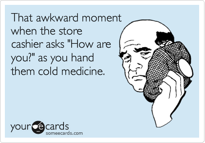 That awkward moment
when the store
cashier asks "How are
you?" as you hand
them cold medicine.