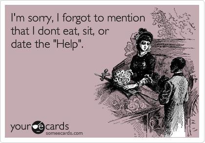 I'm sorry, I forgot to mention 
that I dont eat, sit, or 
date the "Help".