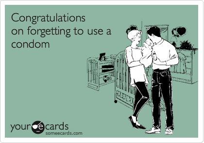 Congratulations
on forgetting to use a
condom