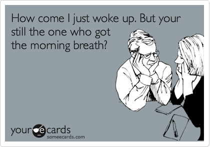 How come I just woke up. But your still the one who got
the morning breath?