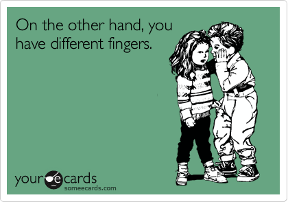 On the other hand, you
have different fingers.