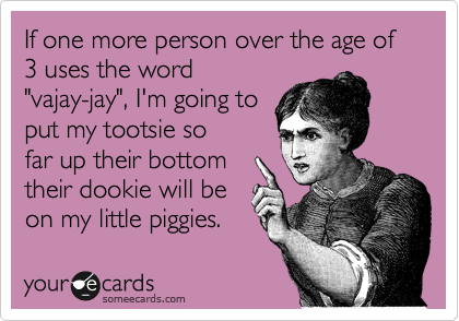 If one more person over the age of 3 uses the word
"vajay-jay", I'm going to
put my tootsie so
far up their bottom
their dookie will be
on my little piggies.