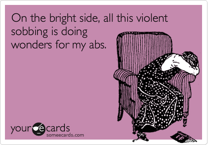 On the bright side, all this violent sobbing is doing
wonders for my abs.