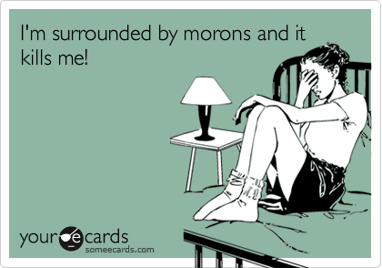 I'm surrounded by morons and it
kills me!