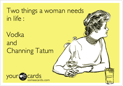 Two things a woman needs
in life :

Vodka
and 
Channing Tatum