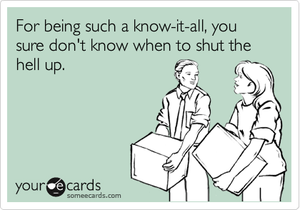 For being such a know-it-all, you sure don't know when to shut the hell up. 