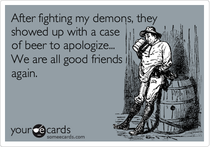 After fighting my demons, they showed up with a case
of beer to apologize...
We are all good friends
again.