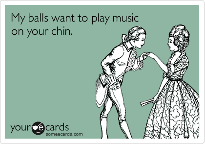 My balls want to play music 
on your chin.