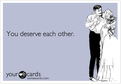 


You deserve each other.