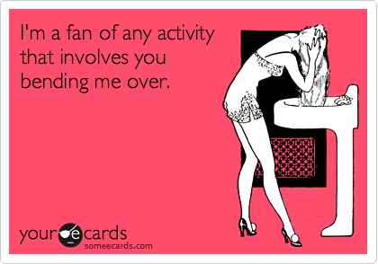 I'm a fan of any activity
that involves you
bending me over. 