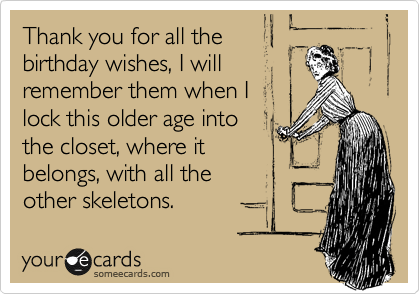 Thank you for all the
birthday wishes, I will
remember them when I
lock this older age into
the closet, where it
belongs, with all the
other skeletons.