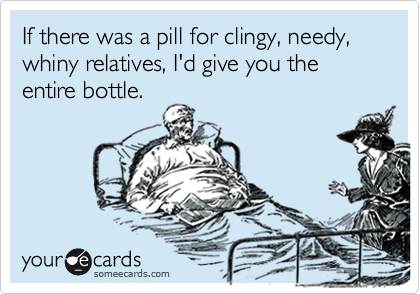 If there was a pill for clingy, needy, whiny relatives, I'd give you the entire bottle. 