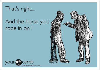 That's right....

And the horse you
rode in on !