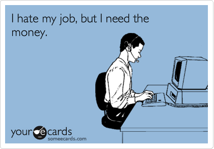 I hate my job, but I need the money. 