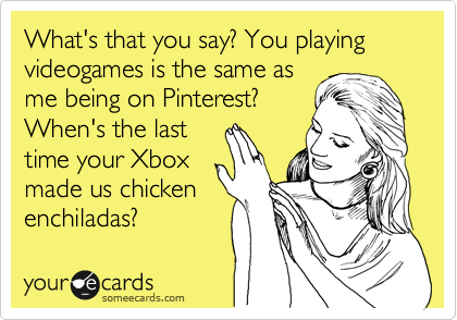 What's that you say? You playing videogames is the same as
me being on Pinterest?
When's the last
time your Xbox
made us chicken
enchiladas?