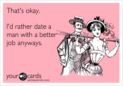 That's okay.

I'd rather date a
man with a better
job anyways.