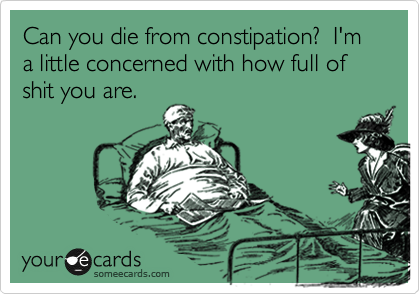 Can you die from constipation?  I'm a little concerned with how full of shit you are.