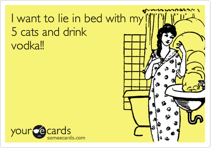I want to lie in bed with my
5 cats and drink
vodka!!