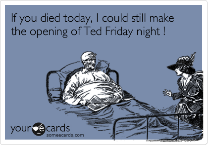 If you died today, I could still make the opening of Ted Friday night !