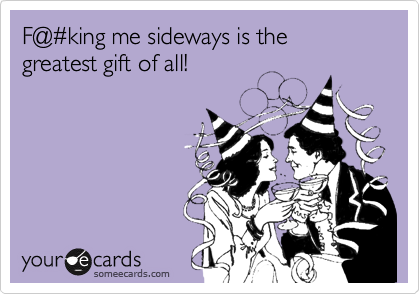 F@%23king me sideways is the greatest gift of all!