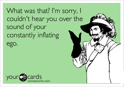 What was that? I'm sorry, I
couldn't hear you over the
sound of your
constantly inflating
ego.