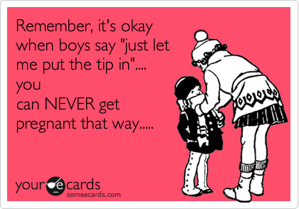 Remember, it's okay
when boys say "just let
me put the tip in".... 
you
can NEVER get
pregnant that way.....