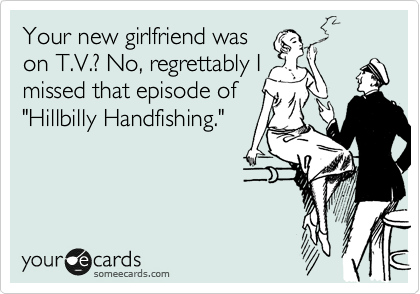 Your new girlfriend was
on T.V.? No, regrettably I
missed that episode of
"Hillbilly Handfishing."
