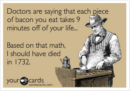 Doctors are saying that each piece of bacon you eat takes 9 
minutes off of your life...
 
Based on that math, 
I should have died
in 1732.