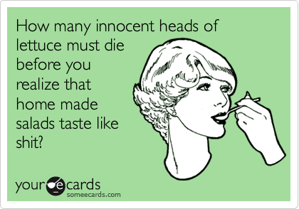 How many innocent heads of lettuce must die
before you
realize that
home made
salads taste like
shit?