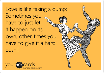 Love is like taking a dump;
Sometimes you
have to just let
it happen on its
own, other times you 
have to give it a hard
push!!
