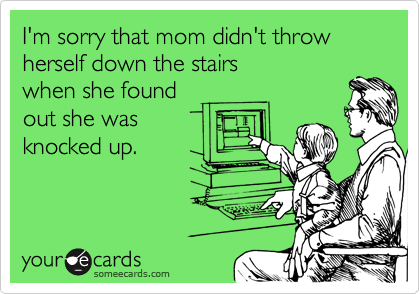 I'm sorry that mom didn't throw herself down the stairs
when she found
out she was
knocked up. 