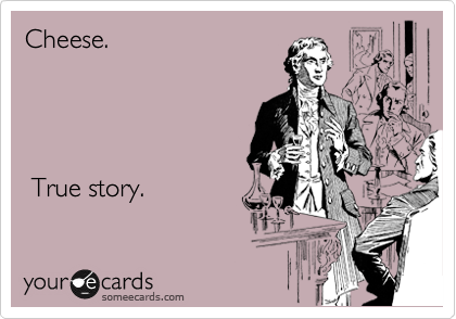 Cheese.    




 True story.