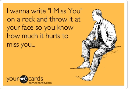 I wanna write "I Miss You"
on a rock and throw it at
your face so you know
how much it hurts to
miss you...