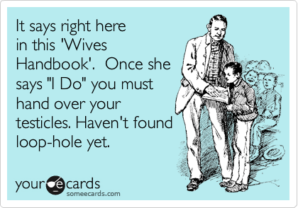 It says right here
in this 'Wives
Handbook'.  Once she
says "I Do" you must
hand over your
testicles. Haven't found
loop-hole yet. 