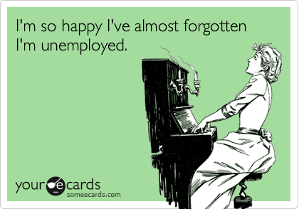 I'm so happy I've almost forgotten I'm unemployed.