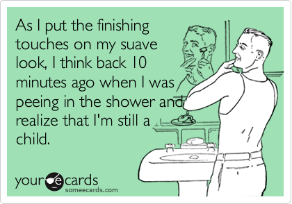 As I put the finishing
touches on my suave
look, I think back 10
minutes ago when I was
peeing in the shower and
realize that I'm still a
child.