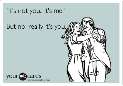"It's not you.. it's me." 

But no, really it's you.