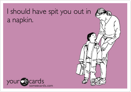 I should have spit you out in
a napkin.