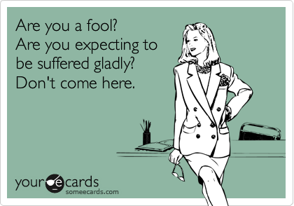 Are you a fool?
Are you expecting to
be suffered gladly?
Don't come here.