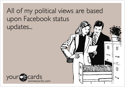 All of my political views are based upon Facebook status
updates...