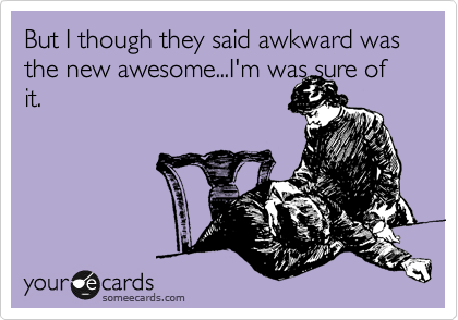 But I though they said awkward was the new awesome...I'm was sure of
it. 