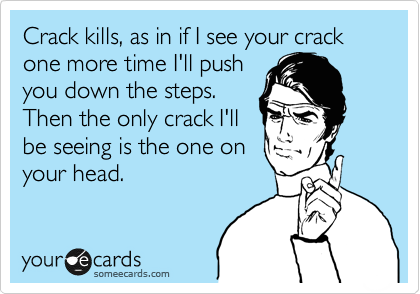 Crack kills, as in if I see your crack one more time I'll push
you down the steps.
Then the only crack I'll
be seeing is the one on
your head.