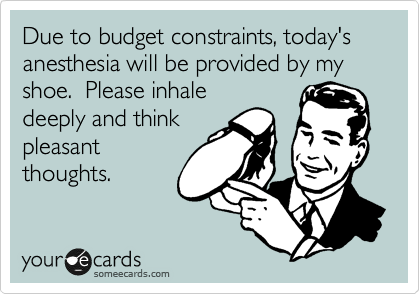 Due to budget constraints, today's anesthesia will be provided by my shoe.  Please inhale
deeply and think
pleasant
thoughts.