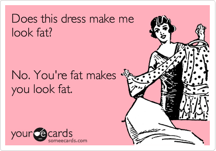 Does this dress make me 
look fat? 


No. You're fat makes 
you look fat.