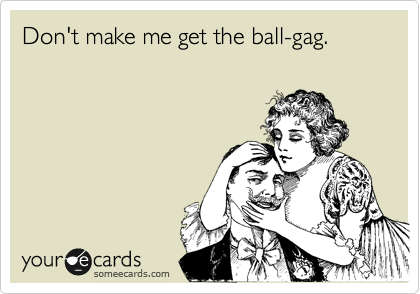 Don't make me get the ball-gag.