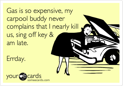 Gas is so expensive, my
carpool buddy never
complains that I nearly kill
us, sing off key &
am late. 

Errday.  