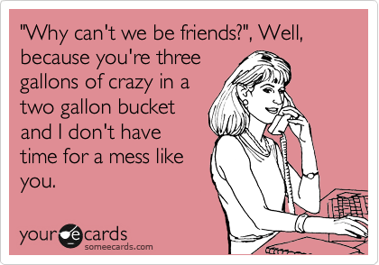 "Why can't we be friends?", Well, because you're three
gallons of crazy in a
two gallon bucket
and I don't have
time for a mess like
you. 