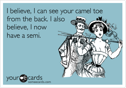 I believe, I can see your camel toe from the back. I also
believe, I now
have a semi.